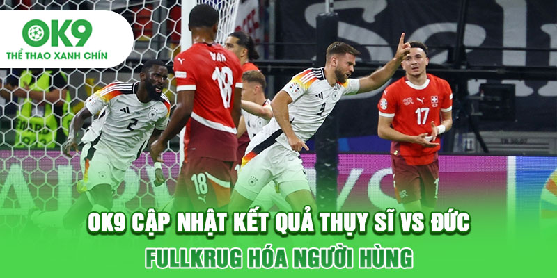 OK9 Cập Nhật Kết Quả Thụy Sĩ Vs Đức: Fullkrug Hóa Người Hùng