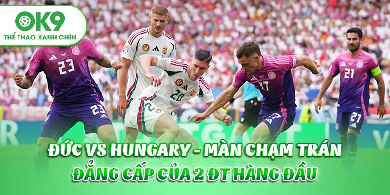 Đức vs Hungary - Màn chạm trán đẳng cấp của 2 ĐT hàng đầu