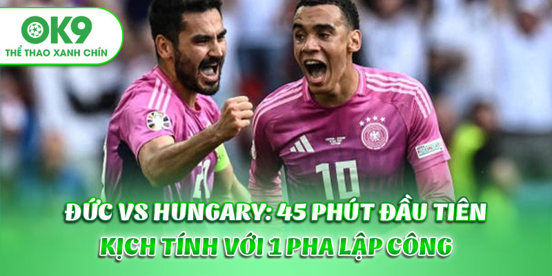Đức vs Hungary: 45 phút đầu tiên kịch tính với 1 pha lập công
