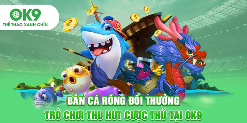 Bắn Cá Rồng Đổi Thưởng - Trò Chơi Thu Hút Cược Thủ Tại OK9