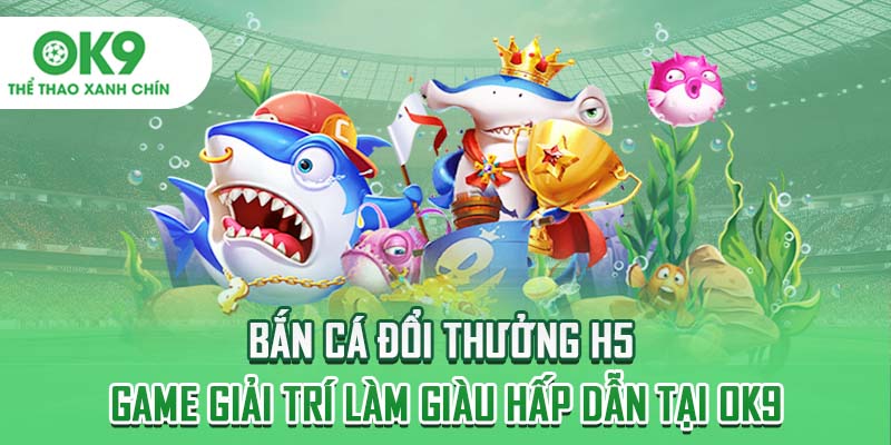 Bắn Cá Đổi Thưởng H5 - Game Giải Trí Làm Giàu Hấp Dẫn Tại OK9